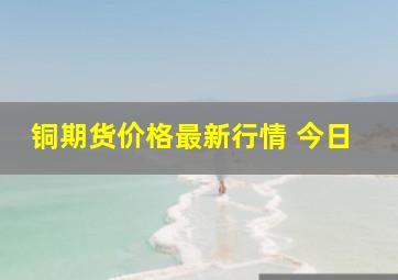 铜期货价格最新行情 今日